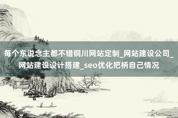 每个东说念主都不错铜川网站定制_网站建设公司_网站建设设计搭建_seo优化把柄自己情况