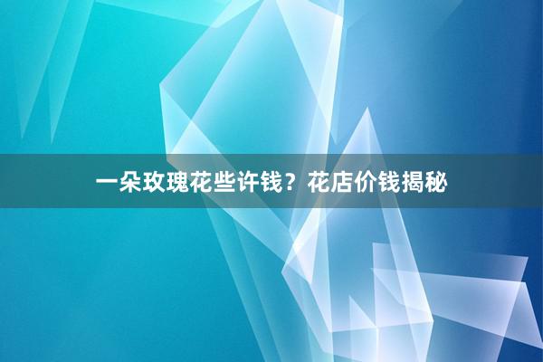 一朵玫瑰花些许钱？花店价钱揭秘
